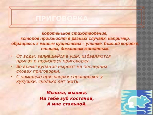 Приговорка –   коротенькое стихотворение, которое произносят в разных случаях, например, обращаясь к живым существам – улитке, божьей коровке, птицам, домашним животным. От воды, залившейся в уши, избавляются прыгая и произнося приговорку. Во время купания ныряют на последних словах приговорки. С помощью приговорки спрашивают у кукушки, сколько лет жить.  Мышка, мышка, На тебе зуб костяной, А мне стальной. 