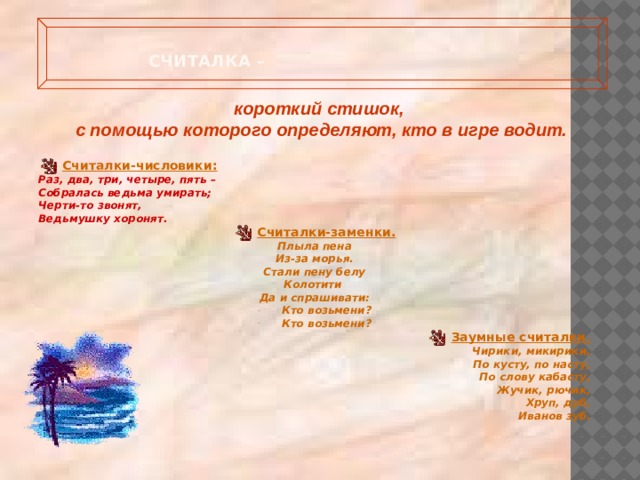  Считалка –   короткий стишок, с помощью которого определяют, кто в игре водит.   Считалки-числовики: Раз, два, три, четыре, пять – Собралась ведьма умирать; Черти-то звонят, Ведьмушку хоронят. Считалки-заменки. Плыла пена Из-за морья. Стали пену белу Колотити Да и спрашивати: Кто возьмени? Кто возьмени? Заумные считалки. Чирики, микирики, По кусту, по насту, По слову кабасту, Жучик, рючик, Хруп, дуб, Иванов зуб.  
