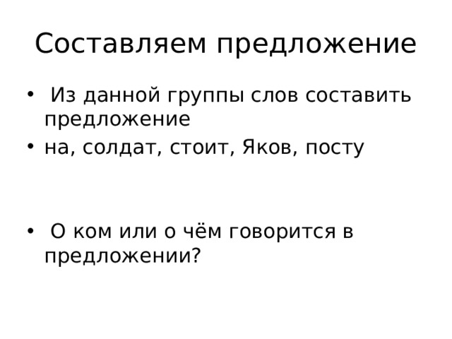 Составляем предложение  Из данной группы слов составить предложение на, солдат, стоит, Яков, посту  О ком или о чём говорится в предложении? 