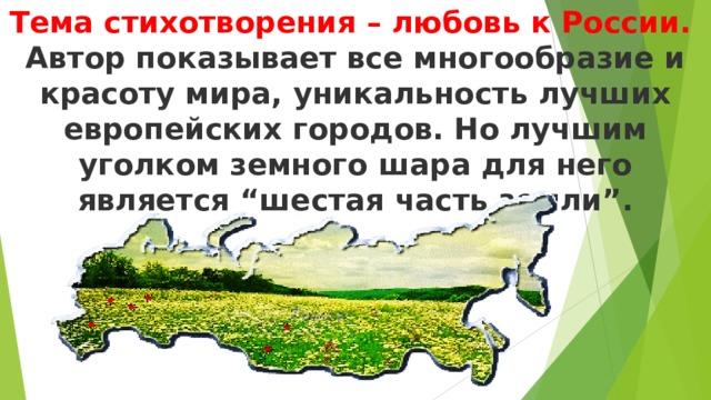 Тема стихотворения – любовь к России.  Автор показывает все многообразие и красоту мира, уникальность лучших европейских городов. Но лучшим уголком земного шара для него является “шестая часть земли”.     