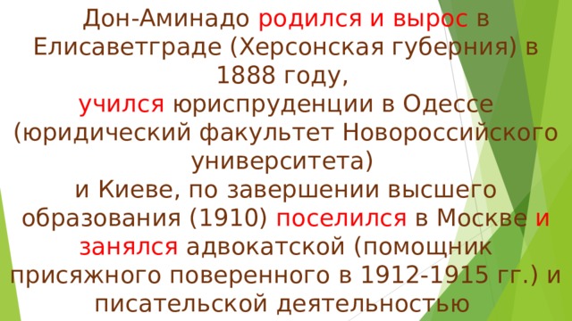 Дон-Аминадо родился и вырос в Елисаветграде (Херсонская губерния) в 1888 году,  учился юриспруденции в Одессе (юридический факультет Новороссийского университета)  и Киеве, по завершении высшего образования (1910) поселился в Москве и занялся адвокатской (помощник присяжного поверенного в 1912-1915 гг.) и писательской деятельностью  ( постоянно сотрудничал  в газете «Раннее утро» и журнале «Сатирикон»). 