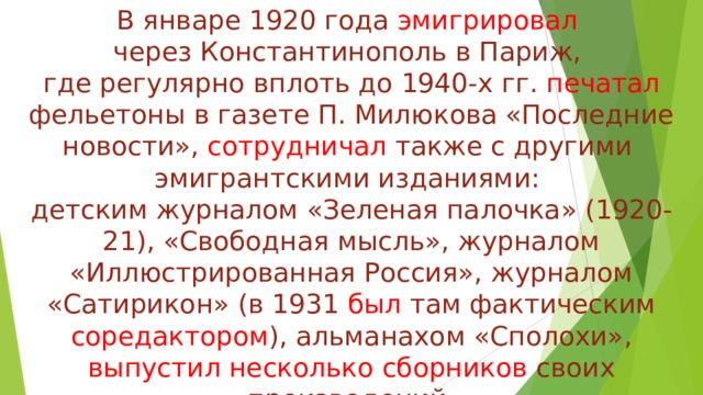 В январе 1920 года эмигрировал  через Константинополь в Париж,  где регулярно вплоть до 1940-х гг. печатал фельетоны в газете П. Милюкова «Последние новости», сотрудничал также с другими  эмигрантскими изданиями:  детским журналом «Зеленая палочка» (1920-21), «Свободная мысль», журналом «Иллюстрированная Россия», журналом «Сатирикон» (в 1931 был там фактическим соредактором ), альманахом «Сполохи», выпустил несколько сборников своих произведений. 