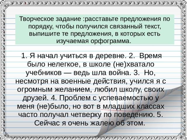 Творческое задание :расставьте предложения по порядку, чтобы получился связанный текст, выпишите те предложения, в которых есть изучаемая орфограмма.   1. Я начал учиться в деревне. 2. Время было нелегкое, в школе (не)хватало учебников — ведь шла война. 3. Но, несмотря на военные действия, учился я с огромным желанием, любил школу, своих друзей. 4. Проблем с успеваемостью у меня (не)было, но вот в младших классах часто получал четверку по поведению. 5. Сейчас я очень жалею об этом. 