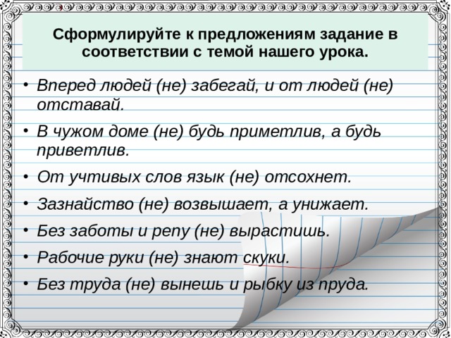 Сформулируйте к предложениям задание в соответствии с темой нашего урока. Вперед людей (не) забегай, и от людей (не) отставай. В чужом доме (не) будь приметлив, а будь приветлив. От учтивых слов язык (не) отсохнет. Зазнайство (не) возвышает, а унижает. Без заботы и репу (не) вырастишь. Рабочие руки (не) знают скуки. Без труда (не) вынешь и рыбку из пруда.   