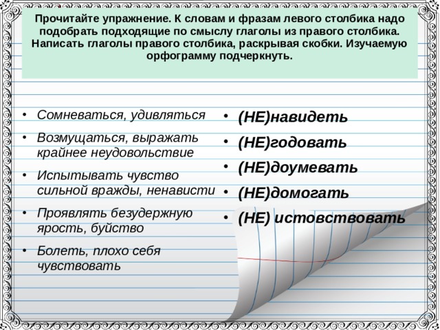 Прочитайте упражнение. К словам и фразам левого столбика надо подобрать подходящие по смыслу глаголы из правого столбика. Написать глаголы правого столбика, раскрывая скобки. Изучаемую орфограмму подчеркнуть.   Сомневаться, удивляться Возмущаться, выражать крайнее неудовольствие Испытывать чувство сильной вражды, ненависти Проявлять безудержную ярость, буйство Болеть, плохо себя чувствовать  (НЕ)навидеть (НЕ)годовать (НЕ)доумевать (НЕ)домогать (НЕ) истовствовать  