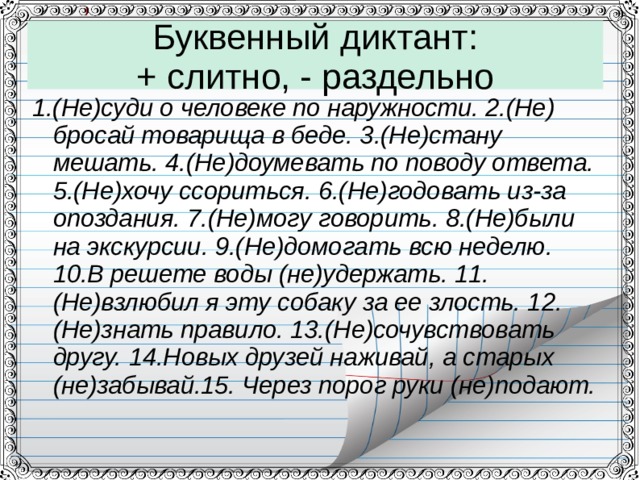 Буквенный диктант:  + слитно, - раздельно 1.(Не)суди о человеке по наружности. 2.(Не) бросай товарища в беде. 3.(Не)стану мешать. 4.(Не)доумевать по поводу ответа. 5.(Не)хочу ссориться. 6.(Не)годовать из-за опоздания. 7.(Не)могу говорить. 8.(Не)были на экскурсии. 9.(Не)домогать всю неделю. 10.В решете воды (не)удержать. 11.(Не)взлюбил я эту собаку за ее злость. 12.(Не)знать правило. 13.(Не)сочувствовать другу. 14.Новых друзей наживай, а старых (не)забывай.15. Через порог руки (не)подают.  