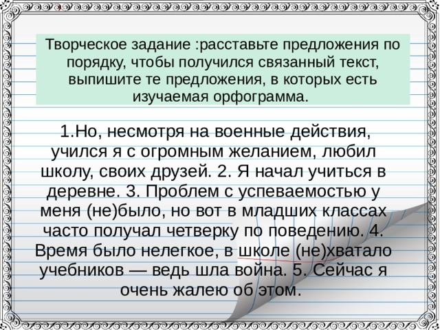 Творческое задание :расставьте предложения по порядку, чтобы получился связанный текст, выпишите те предложения, в которых есть изучаемая орфограмма.   1.Но, несмотря на военные действия, учился я с огромным желанием, любил школу, своих друзей. 2. Я начал учиться в деревне. 3. Проблем с успеваемостью у меня (не)было, но вот в младших классах часто получал четверку по поведению. 4. Время было нелегкое, в школе (не)хватало учебников — ведь шла война. 5. Сейчас я очень жалею об этом. 