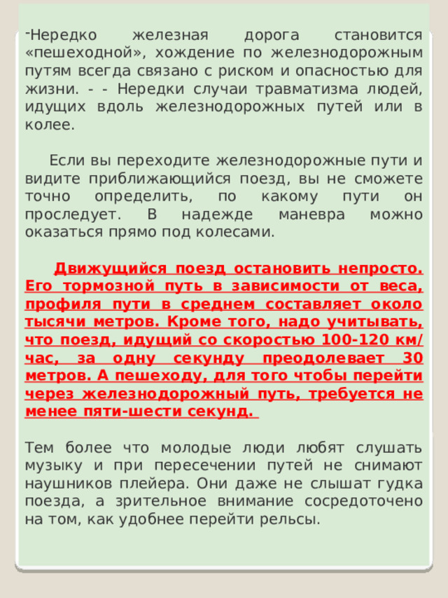 Нередко железная дорога становится « пешеходной » , хождение по железнодорожным путям всегда связано с риском и опасностью для жизни. - -    Нередки случаи травматизма людей, идущих вдоль железнодорожных путей или в колее.       Если вы переходите железнодорожные пути и видите приближающийся поезд, вы не сможете точно определить, по какому пути он проследует. В надежде маневра можно оказаться прямо под колесами.    Движущийся поезд остановить непросто. Его тормозной путь в зависимости от веса, профиля пути в среднем составляет около тысячи метров. Кроме того, надо учитывать, что поезд, идущий со скоростью 100-120 км/час, за одну секунду преодолевает 30 метров. А пешеходу, для того чтобы перейти через железнодорожный путь, требуется не менее пяти-шести секунд.    Тем более что молодые люди любят слушать музыку и при пересечении путей не снимают наушников плейера. Они даже не слышат гудка поезда, а зрительное внимание сосредоточено на том, как удобнее перейти рельсы. 