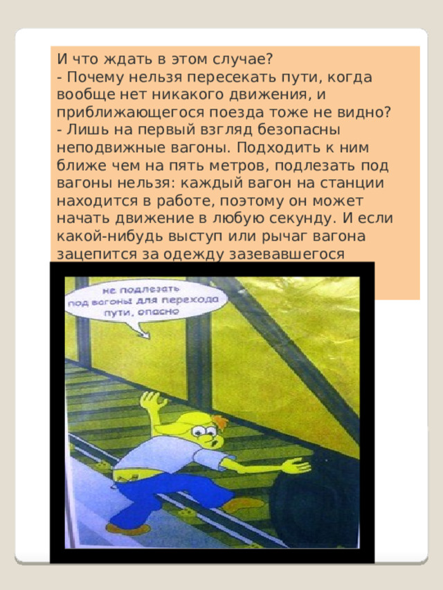 И что ждать в этом случае?  - Почему нельзя пересекать пути, когда вообще нет никакого движения, и приближающегося поезда тоже не видно?  - Лишь на первый взгляд безопасны неподвижные вагоны. Подходить к ним ближе чем на пять метров, подлезать под вагоны нельзя: каждый вагон на станции находится в работе, поэтому он может начать движение в любую секунду. И если какой-нибудь выступ или рычаг вагона зацепится за одежду зазевавшегося человека, то несчастного обязательно затянет под колеса. 