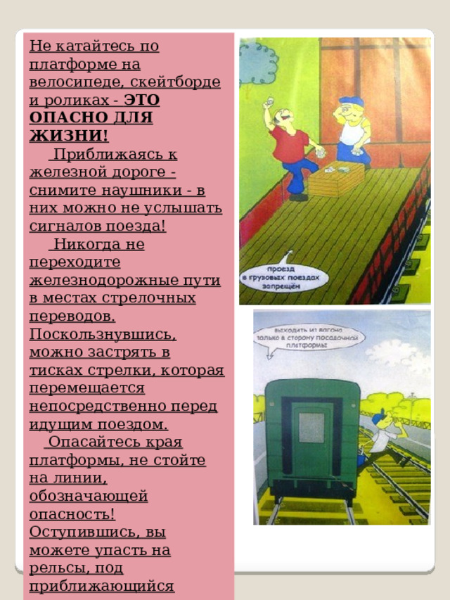 Не катайтесь по платформе на велосипеде, скейтборде и роликах -  ЭТО ОПАСНО ДЛЯ ЖИЗНИ!        Приближаясь к железной дороге - снимите наушники - в них можно не услышать сигналов поезда!        Никогда не переходите железнодорожные пути в местах стрелочных переводов. Поскользнувшись, можно застрять в тисках стрелки, которая перемещается непосредственно перед идущим поездом.       Опасайтесь края платформы, не стойте на линии, обозначающей опасность! Оступившись, вы можете упасть на рельсы, под приближающийся поезд. 