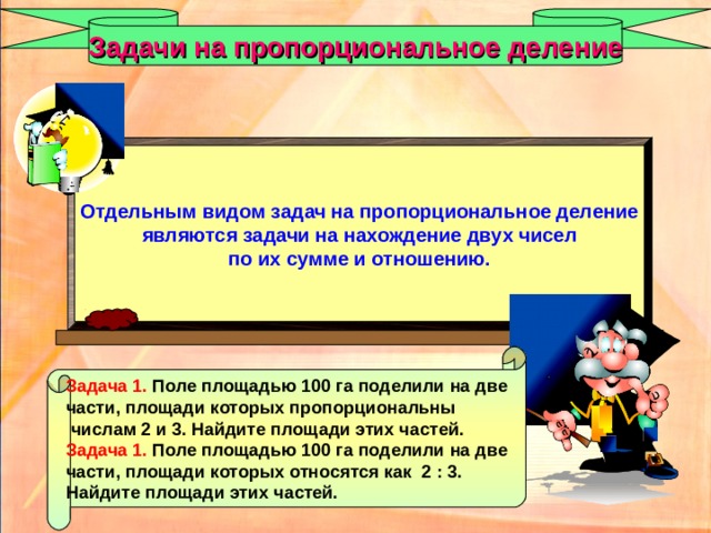 Задачи на пропорциональное деление Отдельным видом задач на пропорциональное деление являются задачи на нахождение двух чисел по их сумме и отношению. Задача 1.  Поле площадью 100 га поделили на две части, площади которых пропорциональны  числам 2 и 3. Найдите площади этих частей. Задача 1.  Поле площадью 100 га поделили на две части, площади которых относятся как 2 : 3. Найдите площади этих частей. 