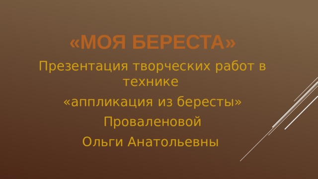 «Моя береста» Презентация творческих работ в технике «аппликация из бересты»  Проваленовой Ольги Анатольевны 