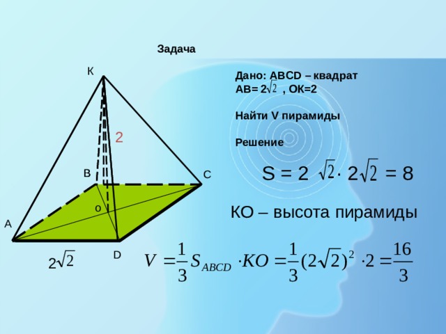 Задача   Дано: АВСD – квадрат  АВ= 2 , ОК=2   Найти V пирамиды    Решение К 2 = 8  S = 2 · 2 В В С  o  КО – высота пирамиды О А D 2 