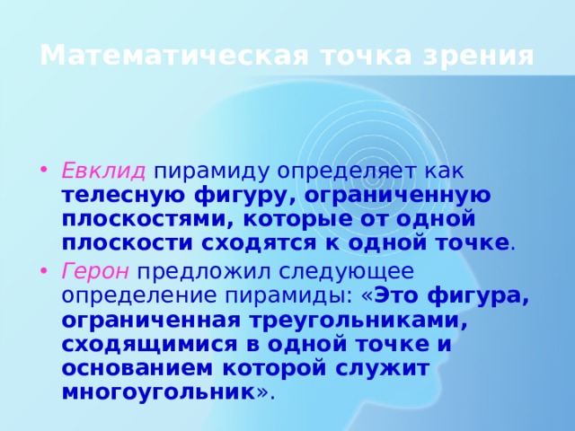 Математическая точка зрения Евклид пирамиду определяет как телесную фигуру, ограниченную плоскостями, которые от одной плоскости сходятся к одной точке . Герон предложил следующее определение пирамиды: « Это фигура, ограниченная треугольниками, сходящимися в одной точке и основанием которой служит многоугольник ». 