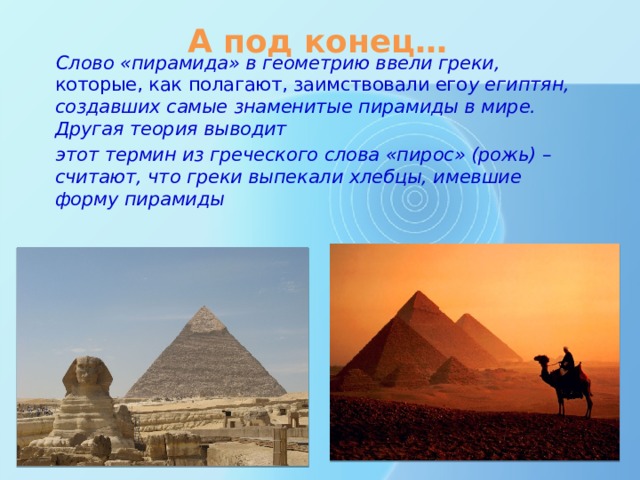 А под конец… Слово «пирамида» в геометрию ввели греки, которые, как полагают, заимствовали его у египтян, создавших самые знаменитые пирамиды в мире. Другая теория выводит этот термин из греческого слова «пирос» (рожь) – считают, что греки выпекали хлебцы, имевшие форму пирамиды 