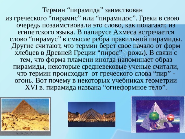 Термин “пирамида” заимствован из греческого “пирамис” или “пирамидос”. Греки в свою очередь позаимствовали это слово, как полагают, из египетского языка. В папирусе Ахмеса встречается слово “пирамус” в смысле ребра правильной пирамиды. Другие считают, что термин берет свое начало от форм хлебцев в Древней Греции “пирос” - рожь). В связи с тем, что форма пламени иногда напоминает образ пирамиды, некоторые средневековые ученые считали, что термин происходит от греческого слова “пир” - огонь. Вот почему в некоторых учебниках геометрии XVI в. пирамида названа “огнеформное тело”. 