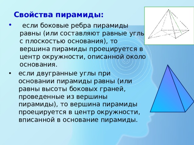  Свойства пирамиды:  если боковые ребра пирамиды равны (или составляют равные углы с плоскостью основания), то вершина пирамиды проецируется в центр окружности, описанной около основания. если двугранные углы при основании пирамиды равны (или равны высоты боковых граней, проведенные из вершины пирамиды), то вершина пирамиды проецируется в центр окружности, вписанной в основание пирамиды.  