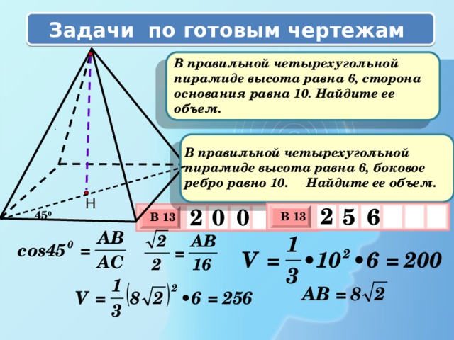 Задачи по готовым чертежам  В правильной четырехугольной пирамиде высота равна 6, сторона основания равна 10. Найдите ее объем. .  В правильной четырехугольной пирамиде высота равна 6, боковое ребро равно 10. Найдите ее объем. Н 2 6 5 2 0 0 45 0 В 13 В 13 х 3 х 3 х 1 0 х 1 0 