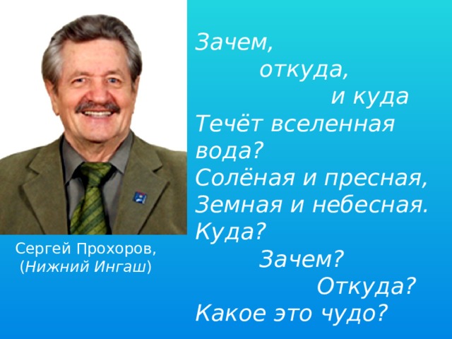 Зачем,  откуда,  и куда Течёт вселенная вода? Солёная и пресная, Земная и небесная. Куда?  Зачем?  Откуда? Какое это чудо? Сергей Прохоров, ( Нижний Ингаш ) 