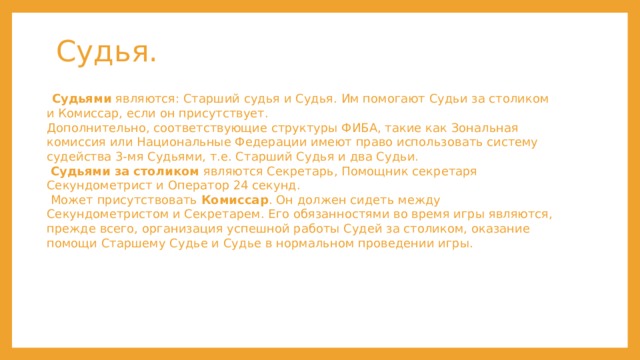 Судья.  Судьями  являются: Старший судья и Судья. Им помогают Судьи за столиком и Комиссар, если он присутствует.  Дополнительно, соответствующие структуры ФИБА, такие как Зональная комиссия или Национальные Федерации имеют право использовать систему судейства 3-мя Судьями, т.е. Старший Судья и два Судьи.    Судьями за столиком  являются Секретарь, Помощник секретаря Секундометрист и Оператор 24 секунд.  Может присутствовать  Комиссар . Он должен сидеть между Секундометристом и Секретарем. Его обязанностями во время игры являются, прежде всего, организация успешной работы Судей за столиком, оказание помощи Старшему Судье и Судье в нормальном проведении игры. 