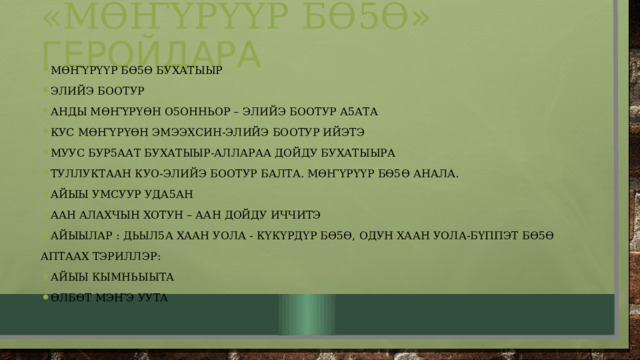 «мӨҤҮрҮҮр бӨ5Ө » геройдара мӨҤҮрҮҮр бӨ5Ө бухатыыр Элийэ боотур Анды мӨҤҮрҮӨн о5онньор – элийэ боотур а5ата Кус мӨҤҮрҮӨн эмээхсин-элийэ боотур ийэтэ Муус бур5аат бухатыыр-аллараа дойду бухатыыра Туллуктаан куо-элийэ боотур балта. мӨҤҮрҮҮр бӨ5Ө анала. Айыы умсуур уда5ан Аан алахчын хотун – аан дойду иччитэ Айыылар : дьыл5а хаан уола - кҮкҮрдҮр бӨ5Ө, одун хаан уола-бҮппэт бӨ5Ө Аптаах тэриллэр: Айыы кымньыыта ӨлбӨт мэҤэ уута 