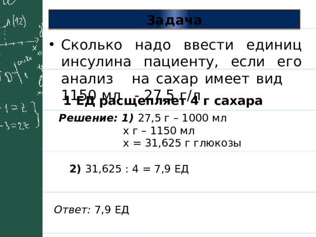 Задача Сколько надо ввести единиц инсулина пациенту, если его анализ на сахар имеет вид 1150 мл - 27,5 г/л 1 ЕД расщепляет 4 г сахара Решение: 1) 27,5 г – 1000 мл  х г – 1150 мл  х = 31,625 г глюкозы 2) 31,625 : 4 = 7,9 ЕД Ответ: 7,9 ЕД 