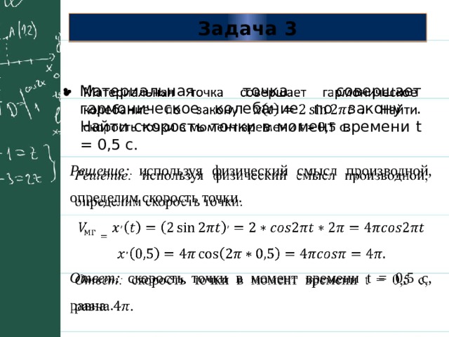 Задача 3 Материальная точка совершает гармоническое колебание по закону . Найти скорость точки в момент времени t = 0,5 с.   Решение: используя физический смысл производной, определим скорость точки.   Ответ: скорость точки в момент времени t = 0,5 с, равна . 