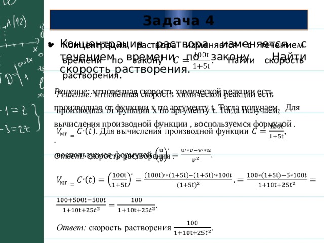 Задача 4 Концентрация раствора изменяется с течением времени по закону Найти скорость растворения.   Решение: мгновенная скорость химической реакции есть производная от функции x по аргументу t. Тогда получаем, Для вычисления производной функции , воспользуемся формулой .   . Ответ: скорость растворения . 