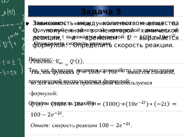 Задача 5 Зависимость между количеством вещества Q, полученной в некоторой химической реакции, и временем t выражается формулой: . Определить скорость реакции.   Решение:  .   Так, как функция является сложной, то для вычисления производной воспользуемся формулой: . Ответ: скорость реакции . 