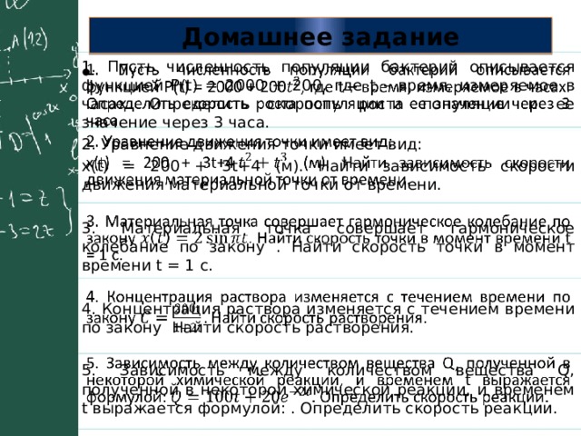 Домашнее задание 1. Пусть численность популяции бактерий описывается функцией P(t) = 2000 + 200, где t – время, измеряемое в часах. Определить скорость роста популяции и ее значение через 3 часа.   2. Уравнение движения точки имеет вид: x(t) = 200 + 3t+4 (м). Найти зависимость скорости движения материальной точки от времени. 3. Материальная точка совершает гармоническое колебание по закону . Найти скорость точки в момент времени t = 1 с. 4. Концентрация раствора изменяется с течением времени по закону Найти скорость растворения. 5. Зависимость между количеством вещества Q, полученной в некоторой химической реакции, и временем t выражается формулой: . Определить скорость реакции. 