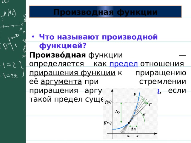 Производная функции Что называют производной функцией? Произво́дная  функции — определяется как  предел  отношения  приращения функции  к приращению её  аргумента  при стремлении приращения аргумента к  нулю , если такой предел существует. 