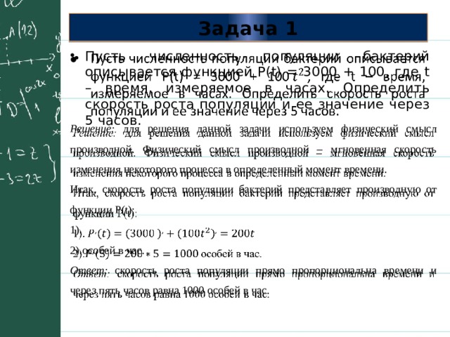 Задача 1 Пусть численность популяции бактерий описывается функцией P(t) = 3000 + 100, где t – время, измеряемое в часах. Определить скорость роста популяции и ее значение через 5 часов.   Решение: для решения данной задачи используем физический смысл производной. Физический смысл производной – мгновенная скорость изменения некоторого процесса в определенный момент времени.   Итак, скорость роста популяции бактерий представляет производную от функции P(t): 1). 2).особей в час. Ответ: скорость роста популяции прямо пропорциональна времени и через пять часов равна 1000 особей в час. 