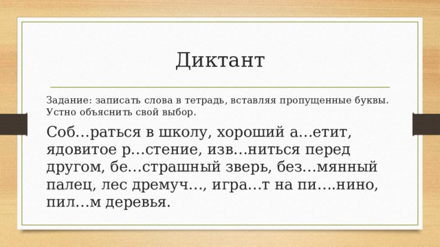 Диктант Задание: записать слова в тетрадь, вставляя пропущенные буквы. Устно объяснить свой выбор. Соб…раться в школу, хороший а…етит, ядовитое р…стение, изв…ниться перед другом, бе…страшный зверь, без…мянный палец, лес дремуч…, игра…т на пи….нино, пил…м деревья. 