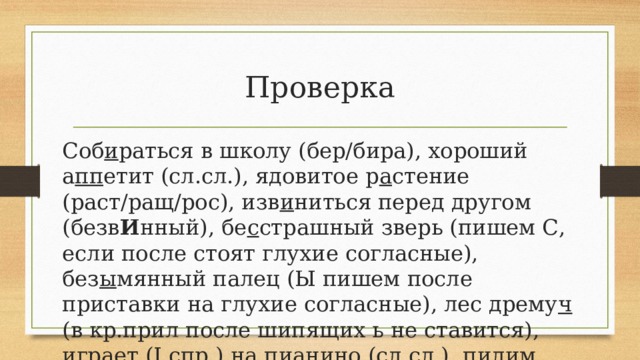 Проверка Соб и раться в школу (бер/бира), хороший а пп етит (сл.сл.), ядовитое р а стение (раст/ращ/рос), изв и ниться перед другом (безв И нный), бе с страшный зверь (пишем С, если после стоят глухие согласные), без ы мянный палец (Ы пишем после приставки на глухие согласные), лес дрему ч (в кр.прил после шипящих ь не ставится), игра е т (I спр.) на пи а нино (сл.сл.), пил и м деревья (II спр). 