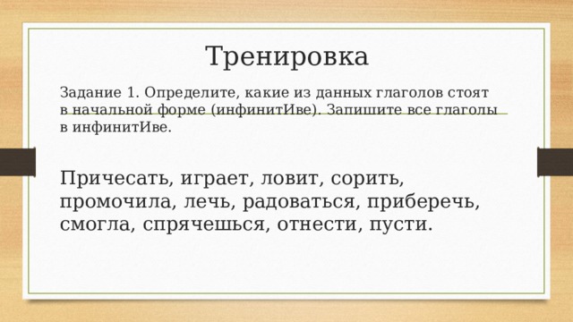 Тренировка Задание 1. Определите, какие из данных глаголов стоят в начальной форме (инфинитИве). Запишите все глаголы в инфинитИве. Причесать, играет, ловит, сорить, промочила, лечь, радоваться, приберечь, смогла, спрячешься, отнести, пусти. 