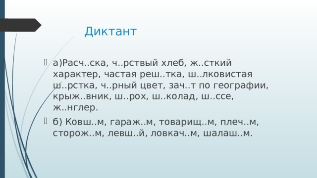 Диктант а)Расч..ска, ч..рствый хлеб, ж..сткий характер, частая реш..тка, ш..лковистая ш..рстка, ч..рный цвет, зач..т по географии, крыж..вник, ш..рох, ш..колад, ш..ссе, ж..нглер. б) Ковш..м, гараж..м, товарищ..м, плеч..м, сторож..м, левш..й, ловкач..м, шалаш..м. 