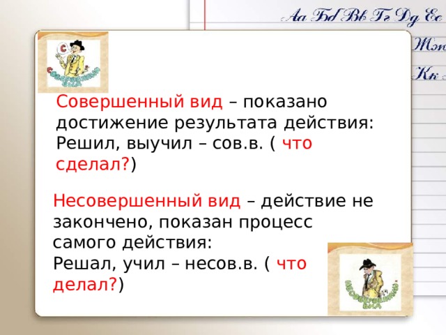 Совершенный вид – показано достижение результата действия: Решил, выучил – сов.в. ( что сделал? ) Несовершенный вид – действие не закончено, показан процесс самого действия: Решал, учил – несов.в. ( что делал? ) 