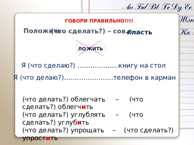 ГОВОРИ ПРАВИЛЬНО!!!! Положить (что сделать?) – сов.в класть ЛОЖИТЬ Я (что сделаю?) ……………….книгу на стол Я (что делаю?)…………………..телефон в карман (что делать?) облегчать – (что сделать?) облегч и ть (что делать?) углублять – (что сделать?) углуб и ть (что делать?) упрощать – (что сделать?) упрост и ть 