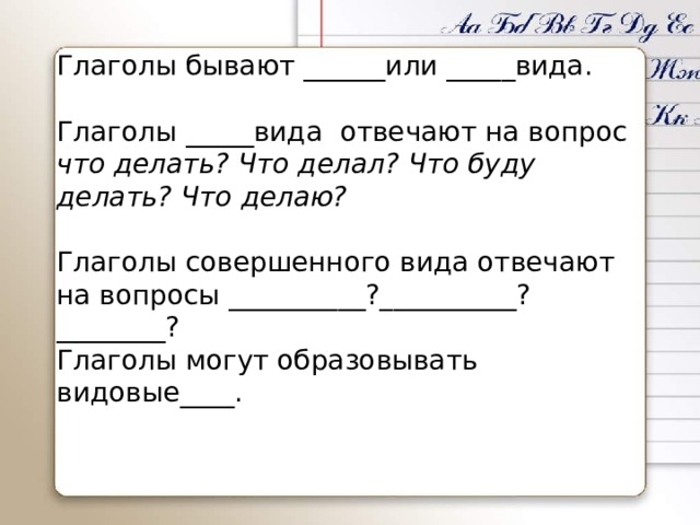 Глаголы бывают ______или _____вида. Глаголы _____вида отвечают на вопрос что делать? Что делал? Что буду делать? Что делаю? Глаголы совершенного вида отвечают на вопросы __________?__________?________? Глаголы могут образовывать видовые____. 