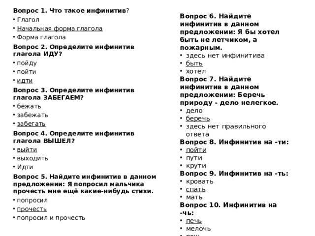Вопрос 1. Что такое инфинитив ? Глагол Начальная форма глагола Форма глагола Вопрос 2. Определите инфинитив глагола ИДУ? пойду пойти идти Вопрос 3. Определите инфинитив глагола ЗАБЕГАЕМ? бежать забежать забегать Вопрос 4. Определите инфинитив глагола ВЫШЕЛ? выйти выходить Идти Вопрос 5. Найдите инфинитив в данном предложении: Я попросил мальчика прочесть мне ещё какие-нибудь стихи. попросил прочесть попросил и прочесть Вопрос 6. Найдите инфинитив в данном предложении: Я бы хотел быть не летчиком, а пожарным. здесь нет инфинитива быть хотел Вопрос 7. Найдите инфинитив в данном предложении: Беречь природу - дело нелегкое. дело беречь здесь нет правильного ответа Вопрос 8. Инфинитив на -ти: пойти пути крути Вопрос 9. Инфинитив на -ть: кровать спать мать Вопрос 10. Инфинитив на -чь: печь мелочь речь 
