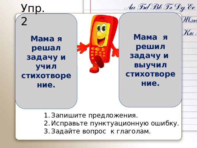 Упр.2 Мама я решил задачу и выучил стихотворение. Мама я решал задачу и учил стихотворение. Запишите предложения. Исправьте пунктуационную ошибку. Задайте вопрос к глаголам. 