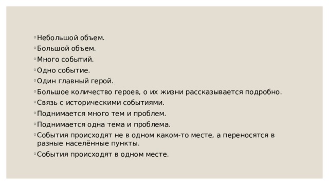 Небольшой объем. Большой объем. Много событий. Одно событие. Один главный герой. Большое количество героев, о их жизни рассказывается подробно. Связь с историческими событиями. Поднимается много тем и проблем. Поднимается одна тема и проблема. События происходят не в одном каком-то месте, а переносятся в разные населённые пункты. События происходят в одном месте. 