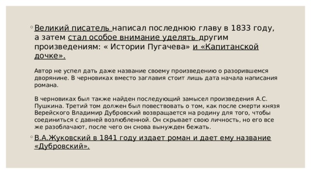 Великий писатель написал последнюю главу в 1833 году, а затем стал особое внимание уделять другим произведениям: « Истории Пугачева» и «Капитанской дочке».   Автор не успел дать даже название своему произведению о разорившемся дворянине. В черновиках вместо заглавия стоит лишь дата начала написания романа.   В черновиках был также найден последующий замысел произведения А.С. Пушкина. Третий том должен был повествовать о том, как после смерти князя Верейского Владимир Дубровский возвращается на родину для того, чтобы соединиться с давней возлюбленной. Он скрывает свою личность, но его все же разоблачают, после чего он снова вынужден бежать. В.А.Жуковский в 1841 году издает роман и дает ему название «Дубровский». 