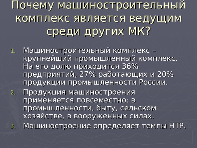 Почему машиностроительный комплекс является ведущим среди других МК? Машиностроительный комплекс – крупнейший промышленный комплекс. На его долю приходится 36% предприятий, 27% работающих и 20% продукции промышленности России. Продукция машиностроения применяется повсеместно: в промышленности, быту, сельском хозяйстве, в вооруженных силах. Машиностроение определяет темпы НТР. 