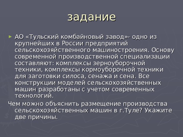 задание АО «Тульский комбайновый завод»- одно из крупнейших в России предприятий сельскохозяйственного машиностроения. Основу современной производственной специализации составляют: комплексы зерноуборочной техники, комплексы кормоуборочной техники для заготовки силоса, сенажа и сена. Все конструкции моделей сельскохозяйственных машин разработаны с учетом современных технологий. Чем можно объяснить размещение производства сельскохозяйственных машин в г.Туле? Укажите две причины. 