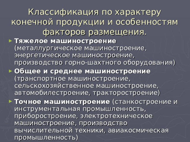 Классификация по характеру конечной продукции и особенностям факторов размещения. Тяжелое машиностроение (металлургическое машиностроение, энергетическое машиностроение, производство горно-шахтного оборудования) Общее и среднее машиностроение (транспортное машиностроение, сельскохозяйственное машиностроение, автомобилестроение, тракторостроение) Точное машиностроение (станкостроение и инструментальная промышленность, приборостроение, электротехническое машиностроение, производство вычислительной техники, авиакосмическая промышленность)  