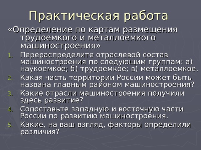 Практическая работа «Определение по картам размещения трудоемкого и металлоемкого машиностроения» Перераспределите отраслевой состав машиностроения по следующим группам: а) наукоемкое; б) трудоемкое; в) металлоемкое. Какая часть территории России может быть названа главным районом машиностроения? Какие отрасли машиностроения получили здесь развитие? Сопоставьте западную и восточную части России по развитию машиностроения. Какие, на ваш взгляд, факторы определили различия? 