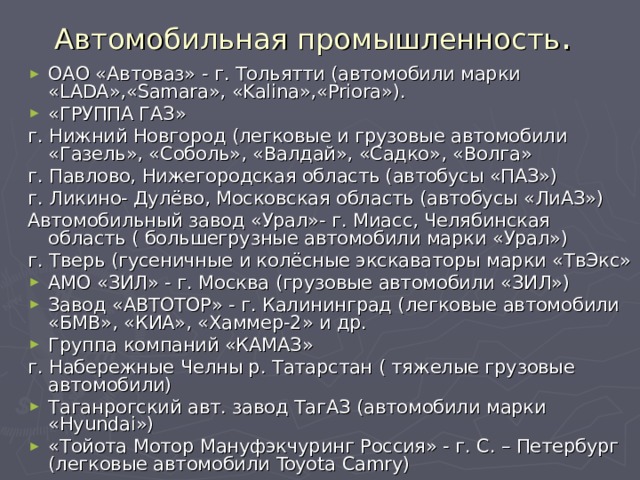 Автомобильная промышленность . ОАО «Автоваз» - г. Тольятти (автомобили марки « LADA »,« Samara »,  « Kalina »,« Priora »). «ГРУППА ГАЗ» г. Нижний Новгород (легковые и грузовые автомобили «Газель», «Соболь», «Валдай», «Садко», «Волга» г. Павлово, Нижегородская область (автобусы «ПАЗ») г. Ликино- Дулёво, Московская область (автобусы «ЛиАЗ») Автомобильный завод «Урал»- г. Миасс, Челябинская область ( большегрузные автомобили марки «Урал») г. Тверь (гусеничные и колёсные экскаваторы марки «ТвЭкс» АМО «ЗИЛ» - г. Москва (грузовые автомобили «ЗИЛ») Завод «АВТОТОР» - г. Калининград (легковые автомобили «БМВ», «КИА», «Хаммер-2» и др. Группа компаний «КАМАЗ» г. Набережные Челны р. Татарстан ( тяжелые грузовые автомобили) Таганрогский авт. завод ТагАЗ (автомобили марки « Hyundai ») «Тойота Мотор Мануфэкчуринг Россия» - г. С. – Петербург (легковые автомобили Toyota Camry)  