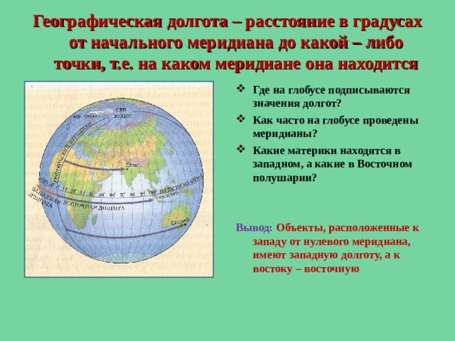 Географическая долгота – расстояние в градусах от начального меридиана до какой – либо точки, т.е. на каком меридиане она находится Где на глобусе подписываются значения долгот? Как часто на глобусе проведены меридианы? Какие материки находятся в западном, а какие в Восточном полушарии?   Вывод: Объекты, расположенные к западу от нулевого меридиана, имеют западную долготу, а к востоку – восточную  