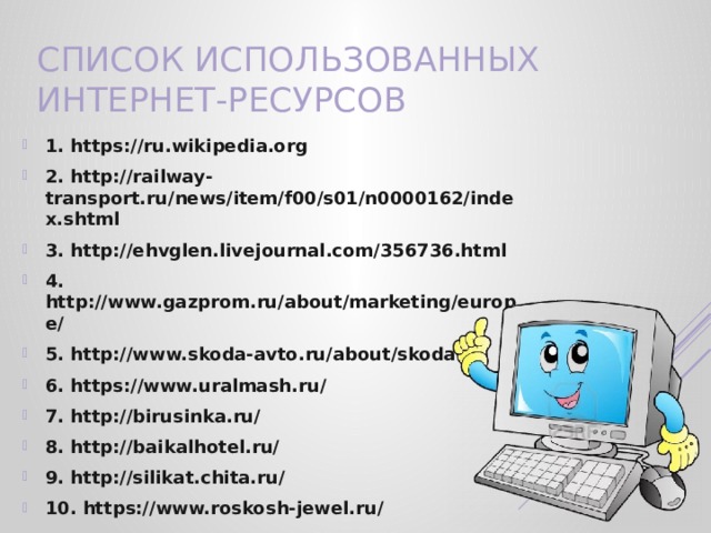Список использованных Интернет-ресурсов   1. https://ru.wikipedia.org 2. http://railway-transport.ru/news/item/f00/s01/n0000162/index.shtml 3. http://ehvglen.livejournal.com/356736.html 4. http://www.gazprom.ru/about/marketing/europe/ 5. http://www.skoda-avto.ru/about/skoda-nn 6. https://www.uralmash.ru/ 7. http://birusinka.ru/ 8. http://baikalhotel.ru/ 9. http://silikat.chita.ru/ 10. https://www.roskosh-jewel.ru/ 